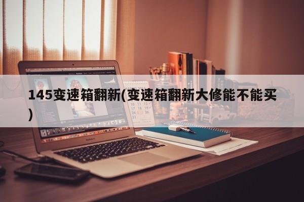 145变速箱翻新(变速箱翻新大修能不能买)