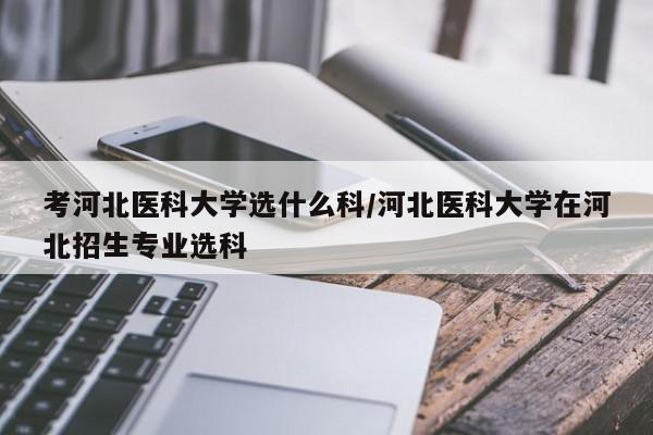 考河北医科大学选什么科/河北医科大学在河北招生专业选科