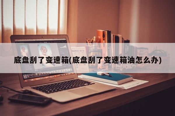 底盘刮了变速箱(底盘刮了变速箱油怎么办)