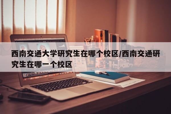 西南交通大学研究生在哪个校区/西南交通研究生在哪一个校区
