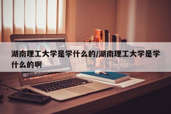 湖南理工大学是学什么的/湖南理工大学是学什么的啊