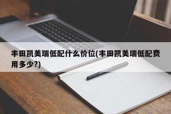 丰田凯美瑞低配什么价位(丰田凯美瑞低配费用多少?)
