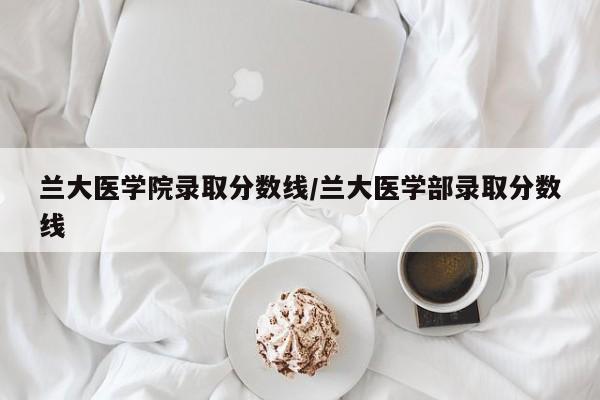 兰大医学院录取分数线/兰大医学部录取分数线