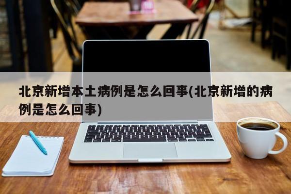 北京新增本土病例是怎么回事(北京新增的病例是怎么回事)