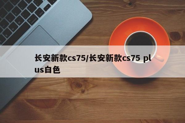 长安新款cs75/长安新款cs75 plus白色