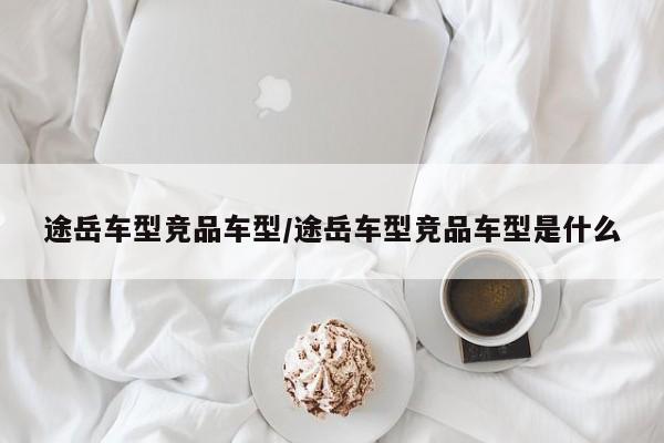 途岳车型竞品车型/途岳车型竞品车型是什么