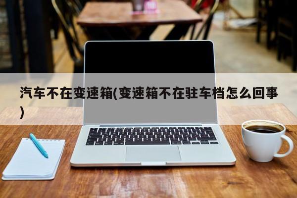 汽车不在变速箱(变速箱不在驻车档怎么回事)