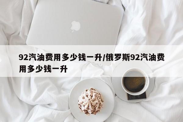 92汽油费用多少钱一升/俄罗斯92汽油费用多少钱一升