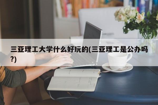 三亚理工大学什么好玩的(三亚理工是公办吗?)