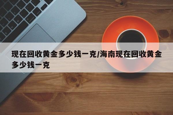 现在回收黄金多少钱一克/海南现在回收黄金多少钱一克
