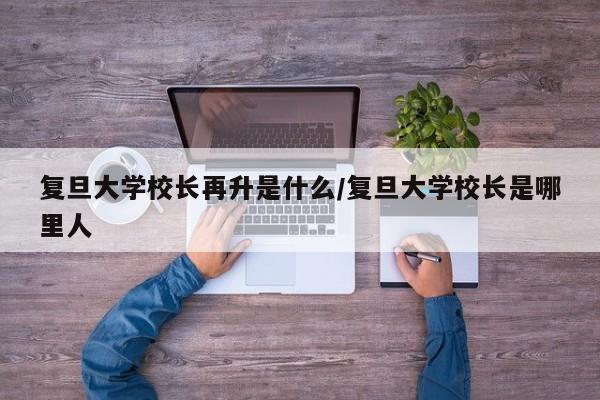 复旦大学校长再升是什么/复旦大学校长是哪里人