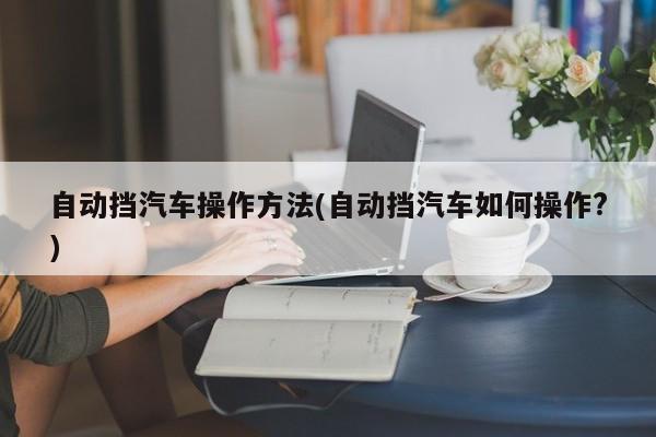 自动挡汽车操作方法(自动挡汽车如何操作?)