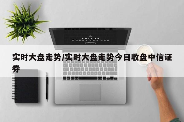 实时大盘走势/实时大盘走势今日收盘中信证券