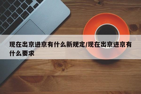 现在出京进京有什么新规定/现在出京进京有什么要求