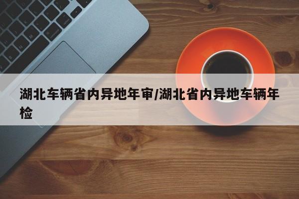 湖北车辆省内异地年审/湖北省内异地车辆年检