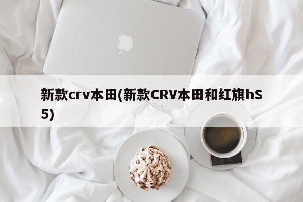 新款crv本田(新款CRV本田和红旗hS5)