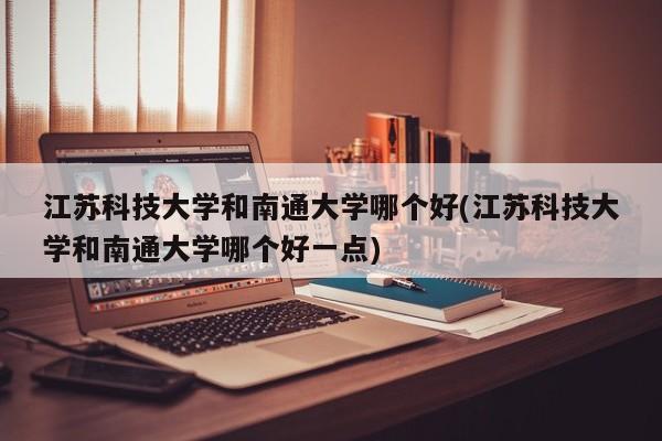 江苏科技大学和南通大学哪个好(江苏科技大学和南通大学哪个好一点)