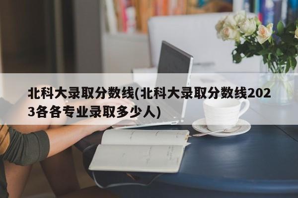 北科大录取分数线(北科大录取分数线2023各各专业录取多少人)