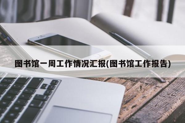 图书馆一周工作情况汇报(图书馆工作报告)