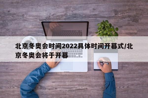 北京冬奥会时间2022具体时间开幕式/北京冬奥会将于开幕