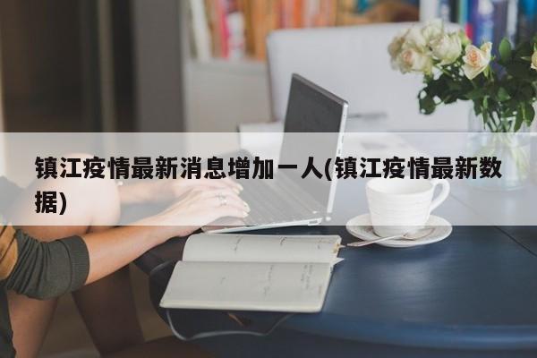镇江疫情最新消息增加一人(镇江疫情最新数据)