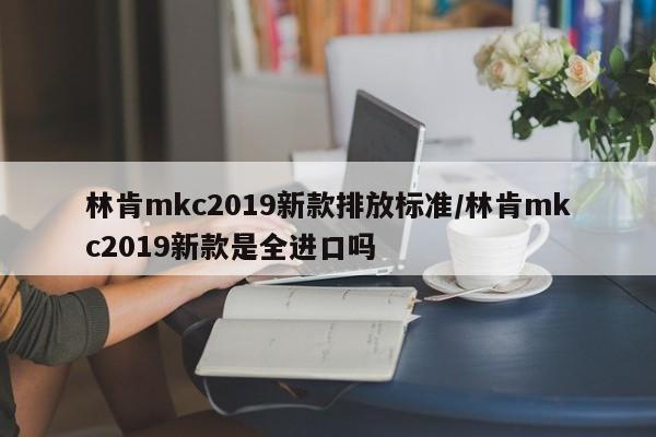 林肯mkc2019新款排放标准/林肯mkc2019新款是全进口吗