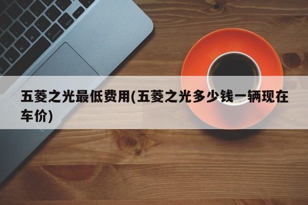 五菱之光最低费用(五菱之光多少钱一辆现在车价)