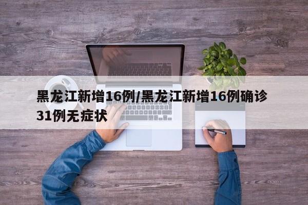 黑龙江新增16例/黑龙江新增16例确诊 31例无症状
