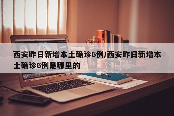 西安昨日新增本土确诊6例/西安昨日新增本土确诊6例是哪里的
