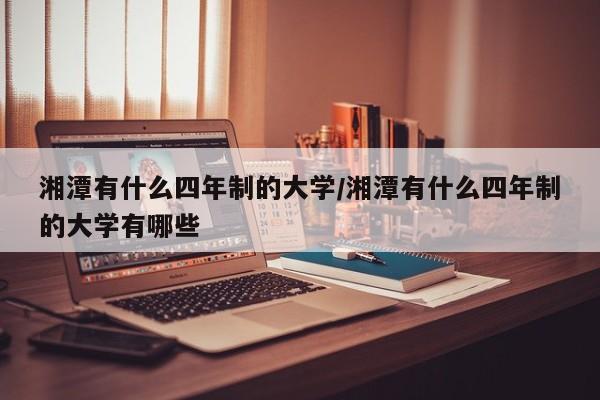 湘潭有什么四年制的大学/湘潭有什么四年制的大学有哪些