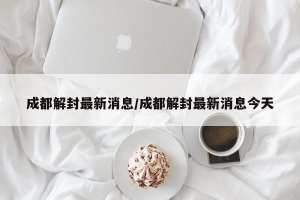 成都解封最新消息/成都解封最新消息今天