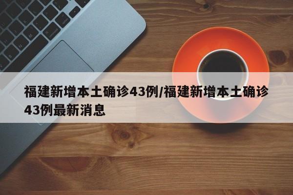 福建新增本土确诊43例/福建新增本土确诊43例最新消息