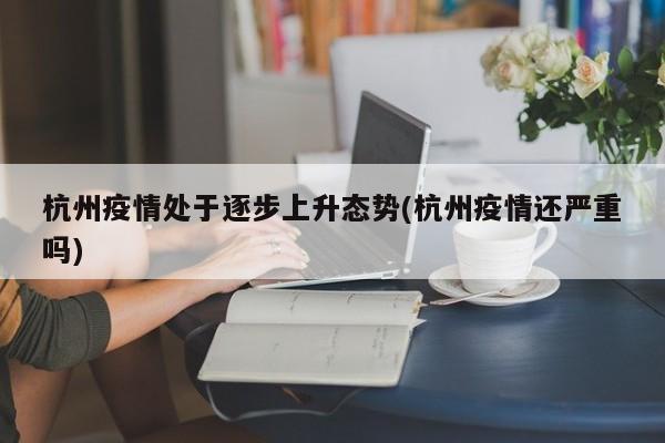杭州疫情处于逐步上升态势(杭州疫情还严重吗)