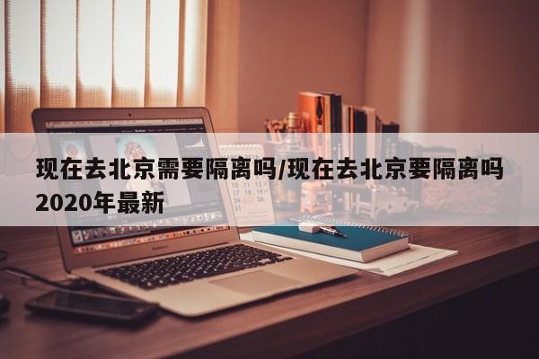 现在去北京需要隔离吗/现在去北京要隔离吗2020年最新