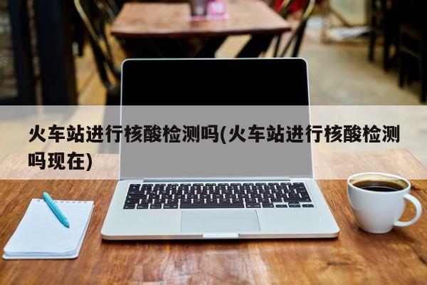 火车站进行核酸检测吗