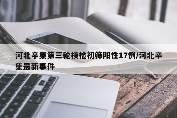 河北辛集第三轮核检初筛阳性17例/河北辛集最新事件