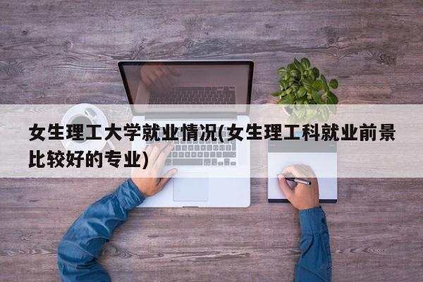 女生理工大学就业情况(女生理工科就业前景比较好的专业)