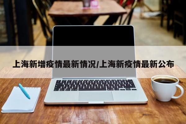 上海新增疫情最新情况/上海新疫情最新公布