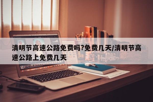 清明节高速公路免费吗?免费几天/清明节高速公路上免费几天