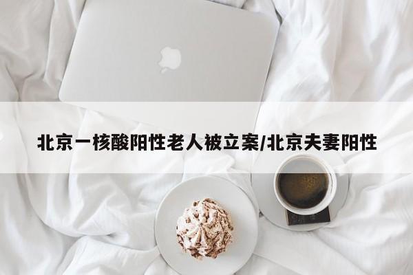 北京一核酸阳性老人被立案/北京夫妻阳性