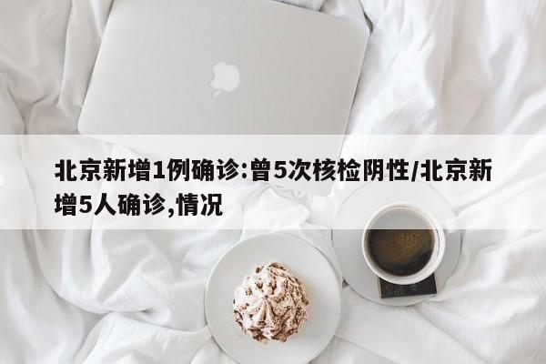 北京新增1例确诊:曾5次核检阴性/北京新增5人确诊,情况