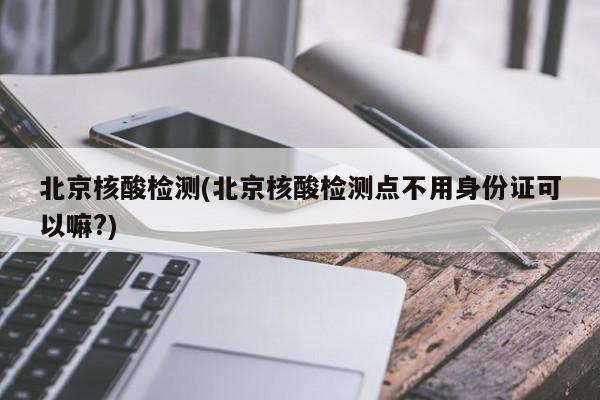 北京核酸检测(北京核酸检测点不用身份证可以嘛?)