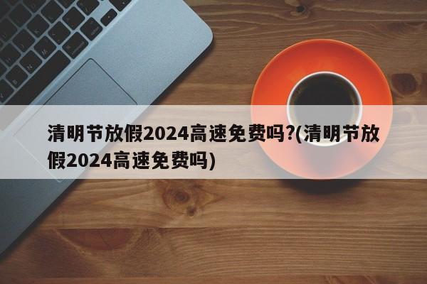 清明节放假2024高速免费吗?(清明节放假2024高速免费吗)