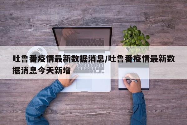吐鲁番疫情最新数据消息/吐鲁番疫情最新数据消息今天新增