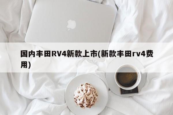 国内丰田RV4新款上市(新款丰田rv4费用)