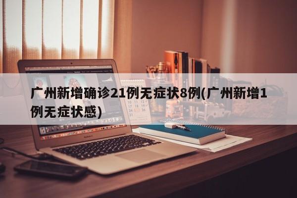 广州新增确诊21例无症状8例(广州新增1例无症状感)