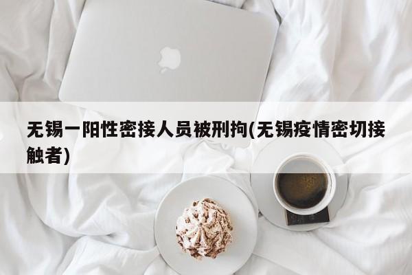无锡一阳性密接人员被刑拘(无锡疫情密切接触者)