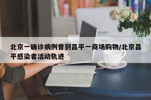 北京一确诊病例曾到昌平一商场购物/北京昌平感染者活动轨迹