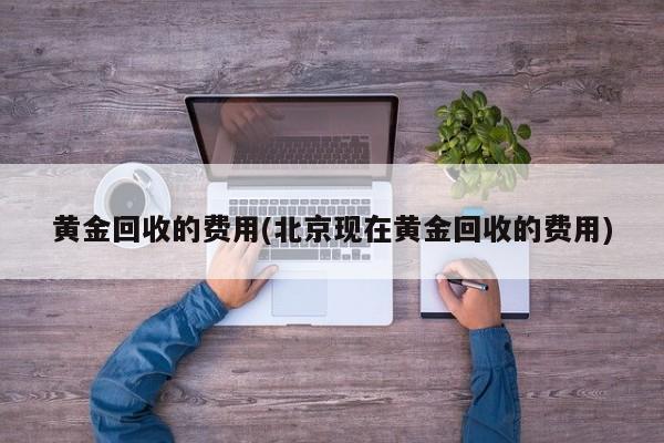 黄金回收的费用(北京现在黄金回收的费用)