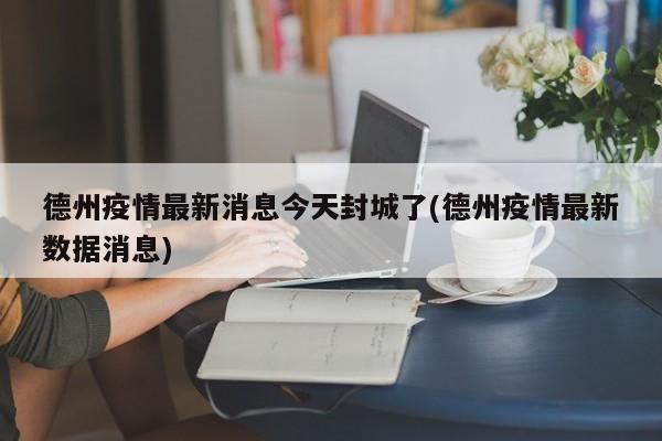 德州疫情最新消息今天封城了(德州疫情最新数据消息)